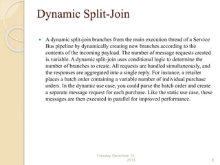 Dynamic Split-Join
 A dynamic split-join branches from the main execution thread of a Service
Bus pipeline by dynamically creating new branches according to the
contents of the incoming payload. The number of message requests created
is variable. A dynamic split-join uses conditional logic to determine the
number of branches to create. All requests are handled simultaneously, and
the responses are aggregated into a single reply. For instance, a retailer
places a batch order containing a variable number of individual purchase
orders. In the dynamic use case, you could parse the batch order and create
a separate message request for each purchase. Like the static use case, these
messages are then executed in parallel for improved performance.
Tuesday, December 15,
2015 8
 