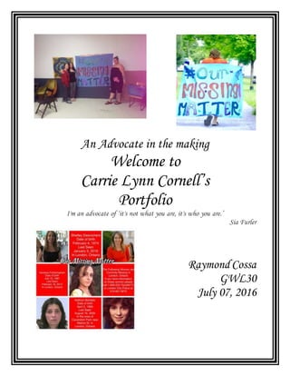 An Advocate in the making
Welcome to
Carrie Lynn Cornell’s
Portfolio
I'm an advocate of ‘it's not what you are, it's who you are.’
Sia Furler
Raymond Cossa
GWL30
July 07, 2016
 