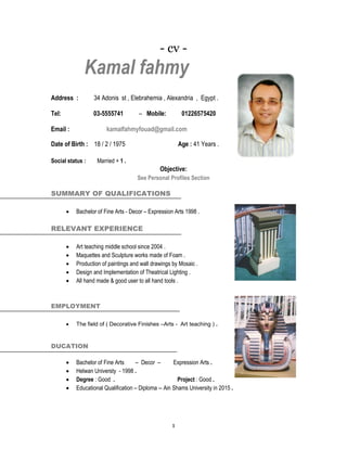 1
- cv -
Kamal fahmy
Address : 34 Adonis st , Elebrahemia , Alexandria , Egypt .
Tel: 03-5555741 – Mobile: 01226575420
Email : kamalfahmyfouad@gmail.com
Date of Birth : 18 / 2 / 1975 Age : 41 Years .
Social status : Married + 1 .
Objective:
See Personal Profiles Section
SUMMARY OF QUALIFICATIONS
 Bachelor of Fine Arts - Decor – Expression Arts 1998 .
RELEVANT EXPERIENCE
 Art teaching middle school since 2004 .
 Maquettes and Sculpture works made of Foam .
 Production of paintings and wall drawings by Mosaic .
 Design and Implementation of Theatrical Lighting .
 All hand made & good user to all hand tools .
EMPLOYMENT
 The field of ( Decorative Finishes –Arts - Art teaching ) .
DUCATION
 Bachelor of Fine Arts – Decor – Expression Arts .
 Helwan Universty - 1998 .
 Degree : Good . Project : Good .
 Educational Qualification – Diploma -- Ain Shams University in 2015 .
 