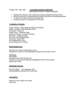 October 1991 – May 1995 CUSTOMER SERVICE ASSISTANT
EASTERN ELECTRICITY SERVICE BUREAU
 Dealing with customers who contact the company by telephone and face to face
 Assisting customers in understanding their electricity accounts and agreeing payment
 To agree and implement payment arrangements
 Answering customer correspondence using word
COURSES ATTENDED
Unique Training – Office Health and Safety and Welfare
Unique Training-First Aid Appointed Person
Dimensions- Valuing Us
Sinclair Verne – Telephone Skills
Cranbrook Training – Customer Services
RFU Level 1 Rugby Coaching
RFU Entry Level Rugby Referee
RFU Scrum Factory CBT
RFU Safeguarding course
Essex Hockey Level 1 Umpire
RESPONSIBILITIES
Host family for French students 2013-current
Chaperone for children in the Brightlingsea Pantomime Group 2013-current
PREVIOUS:
Scout leader
Secretary of local Youth Rugby Club,
Coached a successful U8 rugby team Brightlingsea Youth for two seasons
Rugby Pups Coach
PERSONAL DETAILS
DATE OF BIRTH 22nd
September 1972
CLEAN DRIVING LICENCE WITH OWN CAR
INTERESTS
Hockey for Colne Ladies for 27 years
Swimming
 