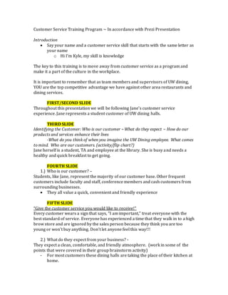 Customer Service Training Program ~ In accordance with Prezi Presentation
Introduction
 Say your name and a customer service skill that starts with the same letter as
your name
o Hi I’m Kyle, my skill is knowledge
The key to this training is to move away from customer service as a program and
make it a part of the culture in the workplace.
It is important to remember that as team members and supervisors of UW dining,
YOU are the top competitive advantage we have against other area restaurants and
dining services.
FIRST/SECOND SLIDE
Throughout this presentation we will be following Jane’s customer service
experience. Jane represents a student customer of UW dining halls.
THIRD SLIDE
Identifying the Customer: Who is our customer ~ What do they expect ~ How do our
products and services enhance their lives
-What do you think of when you imagine the UW Dining employee. What comes
to mind. Who are our customers. (activity/flip chart?)
Jane herself is a student, TA and employee at the library. She is busy and needs a
healthy and quick breakfast to get going.
FOURTH SLIDE
1.) Who is our customer? –
Students, like Jane, represent the majority of our customer base. Other frequent
customers include faculty and staff, conference members and cash customers from
surrounding businesses.
 They all value a quick, convenient and friendly experience
FIFTH SLIDE
“Give the customer service you would like to receive!”
Every customer wears a sign that says, “I am important,” treat everyone with the
best standard of service. Everyone has experienced a time that they walk in to a high
brow store and are ignored by the sales person because they think you are too
young or won’t buy anything. Don’t let anyone feel this way!!!
2.) What do they expect from your business? -
They expect a clean, comfortable, and friendly atmosphere. (work in some of the
points that were covered in their group brainstorm activity)
- For most customers these dining halls are taking the place of their kitchen at
home.
 