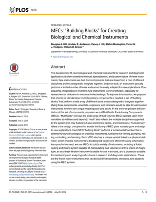 RESEARCH ARTICLE
MECs: "Building Blocks" for Creating
Biological and Chemical Instruments
Douglas A. Hill, Lindsey E. Anderson, Casey J. Hill, Afshin Mostaghim, Victor G.
J. Rodgers, William H. Grover*
Department of Bioengineering, University of California Riverside, Riverside, CA, United States of America
* wgrover@engr.ucr.edu
Abstract
The development of new biological and chemical instruments for research and diagnostic
applications is often slowed by the cost, specialization, and custom nature of these instru-
ments. New instruments are built from components that are drawn from a host of different
disciplines and not designed to integrate together, and once built, an instrument typically
performs a limited number of tasks and cannot be easily adapted for new applications. Con-
sequently, the process of inventing new instruments is very inefficient, especially for
researchers or clinicians in resource-limited settings. To improve this situation, we propose
that a family of standardized multidisciplinary components is needed, a set of “building
blocks” that perform a wide array of different tasks and are designed to integrate together.
Using these components, scientists, engineers, and clinicians would be able to build custom
instruments for their own unique needs quickly and easily. In this work we present the foun-
dation of this set of components, a system we call Multifluidic Evolutionary Components
(MECs). “Multifluidic” conveys the wide range of fluid volumes MECs operate upon (from
nanoliters to milliliters and beyond); “multi” also reflects the multiple disciplines supported
by the system (not only fluidics but also electronics, optics, and mechanics). “Evolutionary”
refers to the design principles that enable the library of MEC parts to easily grow and adapt
to new applications. Each MEC “building block” performs a fundamental function that is
commonly found in biological or chemical instruments, functions like valving, pumping, mix-
ing, controlling, and sensing. Each MEC also has a unique symbol linked to a physical defi-
nition, which enables instruments to be designed rapidly and efficiently using schematics.
As a proof-of-concept, we use MECs to build a variety of instruments, including a fluidic
routing and mixing system capable of manipulating fluid volumes over five orders of magni-
tude, an acid-base titration instrument suitable for use in schools, and a bioreactor suitable
for maintaining and analyzing cell cultures in research and diagnostic applications. These
are the first of many instruments that can be built by researchers, clinicians, and students
using the MEC system.
PLOS ONE | DOI:10.1371/journal.pone.0158706 July 20, 2016 1 / 15
a11111
OPEN ACCESS
Citation: Hill DA, Anderson LE, Hill CJ, Mostaghim
A, Rodgers VGJ, Grover WH (2016) MECs: "Building
Blocks" for Creating Biological and Chemical
Instruments. PLoS ONE 11(7): e0158706.
doi:10.1371/journal.pone.0158706
Editor: David T. Eddington, University of Illinois at
Chicago, UNITED STATES
Received: March 2, 2016
Accepted: June 21, 2016
Published: July 20, 2016
Copyright: © 2016 Hill et al. This is an open access
article distributed under the terms of the Creative
Commons Attribution License, which permits
unrestricted use, distribution, and reproduction in any
medium, provided the original author and source are
credited.
Data Availability Statement: All relevant data are
within the paper and its Supporting Information files.
Funding: This work was supported by the Instrument
Development for Biological Research (IDBR)
program of the National Science Foundation under
award DBI-1353974 (http://www.nsf.gov). The
authors gratefully acknowledge funding from Prof.
Jerome Schultz and the Center for Bioengineering
Research, University of California Riverside (http://
www.bioeng.ucr.edu/research/cbr). The funders had
no role in study design, data collection and analysis,
decision to publish, or preparation of the manuscript.
 