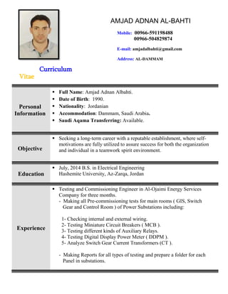 Curriculum
Vitae
Personal
Information
 Full Name: Amjad Adnan Albahti.
 Date of Birth: 1990.
 Nationality: Jordanian
 Accommodation: Dammam, Saudi Arabia.
 Saudi Aqama Transferring: Available.
Objective
 Seeking a long-term career with a reputable establishment, where self-
motivations are fully utilized to assure success for both the organization
and individual in a teamwork spirit environment.
Education
 July, 2014 B.S. in Electrical Engineering
Hashemite University, Az-Zarqa, Jordan
Experience
 Testing and Commissioning Engineer in Al-Ojaimi Energy Services
Company for three months.
- Making all Pre-commissioning tests for main rooms ( GIS, Switch
Gear and Control Room ) of Power Substations including:
1- Checking internal and external wiring.
2- Testing Miniature Circuit Breakers ( MCB ).
3- Testing different kinds of Auxiliary Relays.
4- Testing Digital Display Power Meter ( DDPM ).
5- Analyze Switch Gear Current Transformers (CT ).
- Making Reports for all types of testing and prepare a folder for each
Panel in substations.
AMJAD ADNAN AL-BAHTI
Mobile: 00966-591198488
00966-504829874
E-mail: amjadalbahti@gmail.com
Address: AL-DAMMAM
 