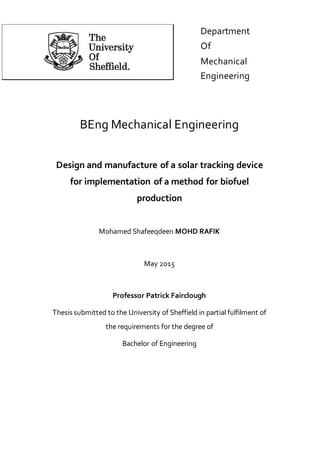 BEng Mechanical Engineering
Design and manufacture of a solar tracking device
for implementation of a method for biofuel
production
Mohamed Shafeeqdeen MOHD RAFIK
May 2015
Professor Patrick Fairclough
Thesis submitted to the University of Sheffield in partial fulfilment of
the requirements for the degree of
Bachelor of Engineering
Department
Of
Mechanical
Engineering
 