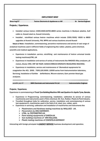 EMPLOYMENT BRIEF
Since Aug’07 Tectron Electronics & Appliances co Wll Sr: Service-Engineer
Projects / Experience.
 Installed various Instron (3300,5500,SATEC,8800 series machines in Boubyan plastics, Gulf
cable co ,Kuwait steel co, Kuwait University.
 Installed , retrofitted various Instron machines which include 3300/5500/ 8500 to 8800
upgrades at Kuwait University, PAI, MPW and various locations around Kuwait
Nature of Work : Installation, commissioning, preventive maintenance and service of vast range of
analytical machines used in different fields of engineering like rubber, plastics, petro-chemical,
scientific and medical applications.
 Experience in installation ,service, retrofitting and maintenance of Instron universal tensile
testing machines(UTM) ,UK
 Experience in installation and service of variety of instruments like INNOVEX Alloy analyzers, ph
meters, Bruker XRD, XRF S8 TIGER, SANCO-CMM(CO-ORDINATE MEASURING MACHINE).
 Experience in installation, service and maintenance of Biomedical equipments for
coagulation like ACL 2000 , 7000,100,9000, 10000 series from Instrumentation laboratory,
Servicing, Installation of Schiller defibrillators, Microm stainers, Gem premier blood gas
analyzers.
SBM Chemicals and Instruments Pvt Ltd Instrumentation Engineer
Projects / Experience.
Experience in commissioning of Truck Tyre Building Machine VMI vast Quattro-4 in Apollo Tyres, Baroda.
 Experience in Programming, commissioning, installation, calibration & service of various
machineries and instruments used in Petro chemical, Oil, Tyre, Rubber, Plastic & Paint Industry.
 Travelled throughout India for calibration, service, installation and commissioning of various
test equipment’s, machineries used in the field of oil, steel, tyre, rubber, paint.
 Experience in servicing, calibration and installation of machineries and instruments like
 Plastimeters and Hardness testing machines by WALLACE - UK,
 Flexometers by DOLI-GERMANY,
 UTMs by TESTOMETRIC-UK,
 Paint testing equipments of SHEEN-UK,
 Tyre building machines of VMI-HOLLAND,
 Plastic testing machines of COIESFELD-GERMANY
Interacting with foreign principals for(AGENCY SERVICE) business development and operation.
 