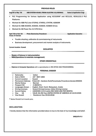 PREVIOUS ROLES
Aug’05 to May ’06 ABB SYSTEM HOUSE (TREND ELECTRIC CO,CHENNAI) Sales & Application Engr
 PLC Programming for Various Application using AC31GRAF and IEC1131, IEC61131-3 PLC
Platforms
 Worked On ABB PLC Like 07CR42, 07KR51, 07KT96, AC800M
 Worked On ABB ACS400, ACS550, ACS600, ACS800 Drives
 Worked On AB Power flex 4.0 VFD Drive
April ’00 to Feb ’03 Pinks Electronics,Trivandrum Application Executive
Areas of interest:
 Trouble shooting ,calibration & commissioning of instruments
 Business development, procurement and market analysis of instruments.
Current location: Kuwait
SCOLASTICS
 Master of Science in Instrumentation
 MBA(Operations & materials management)
OTHER CREDENTIALS
 Diploma in Computer Operations with a specialisation in MS OFFICE AND PROGRAMMING.
PERSONAL DOSSIER
 Nationality : Indian
 Date of Birth : 23rd MAY 1983
 Current Location : Kuwait
 Permanent Address: Pulleri,KV –Gardens No-8,Peroorkada,Trivandrum,Kerala-695005
 Marital Status : Married
 Passport NO : Z 2809071
 Languages Known : English, Hindi ,Tamil, Malayalam, Arabic
 Driving Licenses : Kuwait Driving License, Indian Driving License
 Current Salary : 1500KWD (3-3.5 Lakhs INR/5000 USD PER MONTH)
 Visa US : VALID- B1/B2 Visa UNITED STATES OF AMERICA till 14-03-2026
 Visa Kuwait : Residence Visa 09-02-2018
* Notice Period-3 to 6 month prior.
DECLARATION:
I hereby declare that the information provided above is true to the best of my knowledge and belief.
SREEJITH P.V
 