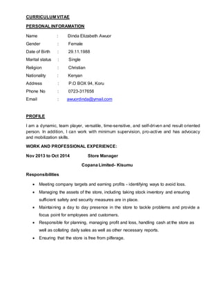 CURRICULUM VITAE
PERSONAL INFORAMATION
Name : Dinda Elizabeth Awuor
Gender : Female
Date of Birth : 29.11.1988
Marital status : Single
Religion : Christian
Nationality : Kenyan
Address : P.O BOX 94, Koru
Phone No : 0723-317656
Email : awuordinda@ymail.com
PROFILE
I am a dynamic, team player, versatile, time-sensitive, and self-driven and result oriented
person. In addition, I can work with minimum supervision, pro-active and has advocacy
and mobilization skills.
WORK AND PROFESSIONAL EXPERIENCE:
Nov 2013 to Oct 2014 Store Manager
Copana Limited- Kisumu
Responsibilities
 Meeting company targets and earning profits - identifying ways to avoid loss.
 Managing the assets of the store, including taking stock inventory and ensuring
sufficient safety and security measures are in place.
 Maintaining a day to day presence in the store to tackle problems and provide a
focus point for employees and customers.
 Responsible for planning, managing profit and loss, handling cash at the store as
well as collating daily sales as well as other necessary reports.
 Ensuring that the store is free from pilferage.
 