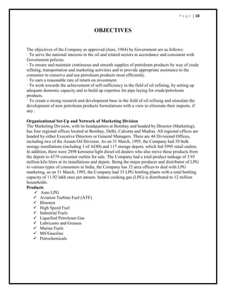 P a g e | 10
OBJECTIVES
The objectives of the Company as approved (June, 1984) by Government are as follows:
· To serve the national interests in the oil and related sectors in accordance and consistent with
Government policies.
· To ensure and maintain continuous and smooth supplies of petroleum products by way of crude
refining, transportation and marketing activities and to provide appropriate assistance to the
consumer to conserve and use petroleum products most efficiently.
· To earn a reasonable rate of return on investment.
· To work towards the achievement of self-sufficiency in the field of oil refining, by setting up
adequate domestic capacity and to build up expertise for pipe laying for crude/petroleum
products.
· To create a strong research and development base in the field of oil refining and stimulate the
development of new petroleum products formulations with a view to eliminate their imports, if
any .
Organizational Set-Up and Network of Marketing Division
The Marketing Division, with its headquarters at Bombay and headed by Director (Marketing),
has four regional offices located at Bombay, Delhi, Calcutta and Madras. All regional offices are
headed by either Executive Directors or General Managers. There are 44 Divisional Offices,
including two of the Assam Oil Division. As on 31 March, 1995, the Company had 39 bulk
storage installations (including 3 of AOD) and 117 storage depots, which fed 5995 retail outlets.
In addition, there were 2898 kerosene/light diesel oil dealers who also move these products from
the depots to 4379 consumer outlets for sale. The Company had a total product tankage of 3.93
million kilo liters at its installations and depots. Being the major producer and distributor of LPG
to various types of consumers in India, the Company has 32 area offices to deal with LPG
marketing, as on 31 March, 1995, the Company had 33 LPG bottling plants with a total bottling
capacity of 11.92 lakh ones per annum. Indane cooking gas (LPG) is distributed to 12 million
households.
Products
 Auto LPG
 Aviation Turbine Fuel (ATF)
 Bitumen
 High Speed Fuel
 Industrial Fuels
 Liquefied Petroleum Gas
 Lubricants and Greases
 Marine Fuels
 MS/Gasoline
 Petrochemicals
 