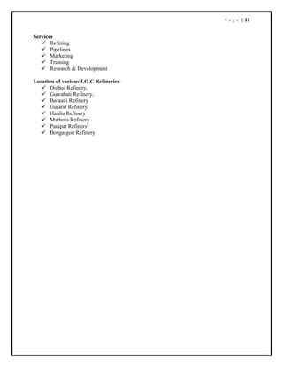 P a g e | 11
Services
 Refining
 Pipelines
 Marketing
 Training
 Research & Development
Location of various I.O.C Refineries:
 Digboi Refinery,
 Guwahati Refinery,
 Barauni Refinery
 Gujarat Refinery
 Haldia Refinery
 Mathura Refinery
 Panipat Refinery
 Bongaigon Refinery
 