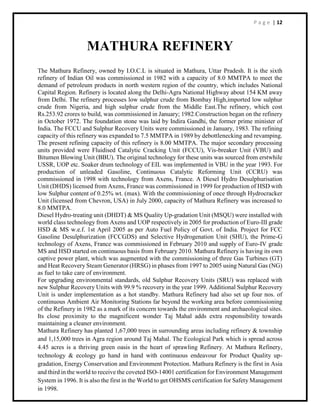 P a g e | 12
MATHURA REFINERY
The Mathura Refinery, owned by I.O.C.L is situated in Mathura, Uttar Pradesh. It is the sixth
refinery of Indian Oil was commissioned in 1982 with a capacity of 8.0 MMTPA to meet the
demand of petroleum products in north western region of the country, which includes National
Capital Region. Refinery is located along the Delhi-Agra National Highway about 154 KM away
from Delhi. The refinery processes low sulphur crude from Bombay High,imported low sulphur
crude from Nigeria, and high sulphur crude from the Middle East.The refinery, which cost
Rs.253.92 crores to build, was commissioned in January; 1982.Construction began on the refinery
in October 1972. The foundation stone was laid by Indira Gandhi, the former prime minister of
India. The FCCU and Sulphur Recovery Units were commissioned in January, 1983. The refining
capacity of this refinery was expanded to 7.5 MMTPA in 1989 by debottlenecking and revamping.
The present refining capacity of this refinery is 8.00 MMTPA. The major secondary processing
units provided were Fluidised Catalytic Cracking Unit (FCCU), Vis-breaker Unit (VBU) and
Bitumen Blowing Unit (BBU). The original technology for these units was sourced from erstwhile
USSR, UOP etc. Soaker drum technology of EIL was implemented in VBU in the year 1993. For
production of unleaded Gasoline, Continuous Catalytic Reforming Unit (CCRU) was
commissioned in 1998 with technology from Axens, France. A Diesel Hydro Desulphurisation
Unit (DHDS) licensed from Axens, France was commissioned in 1999 for production of HSD with
low Sulphur content of 0.25% wt. (max). With the commissioning of once through Hydrocracker
Unit (licensed from Chevron, USA) in July 2000, capacity of Mathura Refinery was increased to
8.0 MMTPA.
Diesel Hydro-treating unit (DHDT) & MS Quality Up-gradation Unit (MSQU) were installed with
world class technology from Axens and UOP respectively in 2005 for production of Euro-III grade
HSD & MS w.e.f. 1st April 2005 as per Auto Fuel Policy of Govt. of India. Project for FCC
Gasoline Desulphurization (FCCGDS) and Selective Hydrogenation Unit (SHU), the Prime-G
technology of Axens, France was commissioned in February 2010 and supply of Euro-IV grade
MS and HSD started on continuous basis from February 2010. Mathura Refinery is having its own
captive power plant, which was augmented with the commissioning of three Gas Turbines (GT)
and Heat Recovery Steam Generator (HRSG) in phases from 1997 to 2005 using Natural Gas (NG)
as fuel to take care of environment.
For upgrading environmental standards, old Sulphur Recovery Units (SRU) was replaced with
new Sulphur Recovery Units with 99.9 % recovery in the year 1999. Additional Sulphur Recovery
Unit is under implementation as a hot standby. Mathura Refinery had also set up four nos. of
continuous Ambient Air Monitoring Stations far beyond the working area before commissioning
of the Refinery in 1982 as a mark of its concern towards the environment and archaeological sites.
Its close proximity to the magnificent wonder Taj Mahal adds extra responsibility towards
maintaining a cleaner environment.
Mathura Refinery has planted 1,67,000 trees in surrounding areas including refinery & township
and 1,15,000 trees in Agra region around Taj Mahal. The Ecological Park which is spread across
4.45 acres is a thriving green oasis in the heart of sprawling Refinery. At Mathura Refinery,
technology & ecology go hand in hand with continuous endeavour for Product Quality up-
gradation, Energy Conservation and Environment Protection. Mathura Refinery is the first in Asia
and third in the world to receive the coveted ISO-14001 certification for Environment Management
System in 1996. It is also the first in the World to get OHSMS certification for Safety Management
in 1998.
 