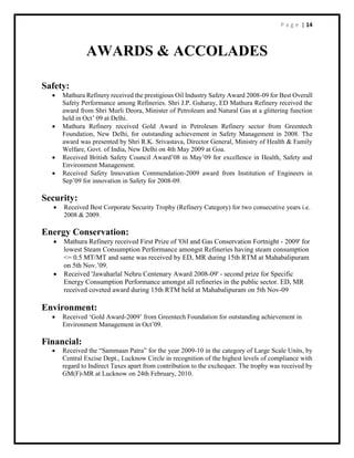 P a g e | 14
AWARDS & ACCOLADES
Safety:
 Mathura Refinery received the prestigious Oil Industry Safety Award 2008-09 for Best Overall
Safety Performance among Refineries. Shri J.P. Guharay, ED Mathura Refinery received the
award from Shri Murli Deora, Minister of Petroleum and Natural Gas at a glittering function
held in Oct’ 09 at Delhi.
 Mathura Refinery received Gold Award in Petroleum Refinery sector from Greentech
Foundation, New Delhi, for outstanding achievement in Safety Management in 2008. The
award was presented by Shri R.K. Srivastava, Director General, Ministry of Health & Family
Welfare, Govt. of India, New Delhi on 4th May 2009 at Goa.
 Received British Safety Council Award’08 in May’09 for excellence in Health, Safety and
Environment Management.
 Received Safety Innovation Commendation-2009 award from Institution of Engineers in
Sep’09 for innovation in Safety for 2008-09.
Security:
 Received Best Corporate Security Trophy (Refinery Category) for two consecutive years i.e.
2008 & 2009.
Energy Conservation:
 Mathura Refinery received First Prize of 'Oil and Gas Conservation Fortnight - 2009' for
lowest Steam Consumption Performance amongst Refineries having steam consumption
<= 0.5 MT/MT and same was received by ED, MR during 15th RTM at Mahabalipuram
on 5th Nov.’09.
 Received 'Jawaharlal Nehru Centenary Award 2008-09' - second prize for Specific
Energy Consumption Performance amongst all refineries in the public sector. ED, MR
received coveted award during 15th RTM held at Mahabalipuram on 5th Nov-09
Environment:
 Received ‘Gold Award-2009’ from Greentech Foundation for outstanding achievement in
Environment Management in Oct’09.
Financial:
 Received the “Sammaan Patra” for the year 2009-10 in the category of Large Scale Units, by
Central Excise Dept., Lucknow Circle in recognition of the highest levels of compliance with
regard to Indirect Taxes apart from contribution to the exchequer. The trophy was received by
GM(F)-MR at Lucknow on 24th February, 2010.
 