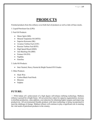 P a g e | 17
PRODUCTS
Finished products from this refinery cover both fuel oil products as well as lube oil base stocks.
1. Liquid Petroleum Gas (LPG)
2. Fuel Oil Products:
 Motor Spirit (MS)
 Mineral Turpentine Oil (MTO)
 Superior Kerosene (SK)
 Aviation Turbine Fuel (ATF)
 Russian Turbine Fuel (RTF)
 High Speed Diesel (HSD)
 Jute Batching Oil (JBO)
 Furnace Oil (FO)
 Naphtha
 Gasoline
3. Lube Oil Products:
 Inter Neutral, Heavy Neutral & Bright Neutral HVI Grades
3. Other Products:
 Slack Wax
 Carbon Black Feed Stock
 Bitumen
 Sulphur
FUTURE:
-reliance defining technology, Mathura
refinery is poised for a bright future. All out action have taken for capacity augmentation, increase
in distillate production, value addition, cost reduction for obtaining higher margins and improving
productivity. All environmental friendly products with latest technology is being incorporated to
meet the challenge of change. Mathura refinery will continue to play a significant role in meeting
the vital needs of petroleum products in the country.
 