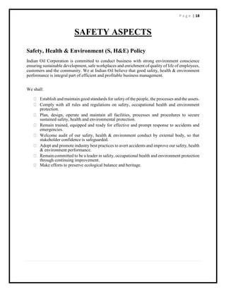 P a g e | 18
SAFETY ASPECTS
Safety, Health & Environment (S, H&E) Policy
Indian Oil Corporation is committed to conduct business with strong environment conscience
ensuring sustainable development, safe workplaces and enrichment of quality of life of employees,
customers and the community. We at Indian Oil believe that good safety, health & environment
performance is integral part of efficient and profitable business management.
We shall:
Establish and maintain good standards for safety of the people, the processes and the assets.
Comply with all rules and regulations on safety, occupational health and environment
protection.
Plan, design, operate and maintain all facilities, processes and procedures to secure
sustained safety, health and environmental protection.
Remain trained, equipped and ready for effective and prompt response to accidents and
emergencies.
Welcome audit of our safety, health & environment conduct by external body, so that
stakeholder confidence is safeguarded.
Adopt and promote industry best practices to avert accidents and improve our safety, health
& environment performance.
Remain committed to be a leader in safety, occupational health and environment protection
through continuing improvement.
Make efforts to preserve ecological balance and heritage.
 