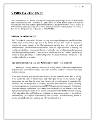 P a g e | 24
VISBREAKER UNIT
The Visbreaker Unit is a thermal cracking unit, designed for processing a mixture of Atmospheric
and Vacuum Residue from 1:1 mixture of Light Arabian and North Rumila crudes .It reduces the
viscosity and pour point of heavy petroleum fractions so that product can be sold as fuel oil. It
reduces the viscosity and pour point of heavy petroleum fractions so that product can be sold as
fuel oil. The design capacity of the plant is 1000,000 TPA.
THEORY OF VISBREAKING
The Visbreaker is essentially a Thermal cracking unit designed to operate at mild conditions
and to retain all the cracked light oils in the bottom product. This results in reduction of
viscosity of bottom product. In the Thermalcracking reaction, heavy oil is kept at a high
temperature of a certain amount of time and this causes the larger molecules to break up. The
resulting product has a random distribution of molecular sizes resulting in products ranging
from light gas to heavy gas oil. These products are characterised as "Cracked" products and
contain a certain percentage of olefinic compounds. Whenever a molecule breaks one of the
resulting molecules is an olefin.
CH3-CH2-CH2-CH2-CH2-CH2-CH3 CH3-CH2-CH=CH2 + CH3- CH2-CH3
During the cracking operation, some coke is usually formed. Coke is the end product of
polymerisation reaction in which two large olefin molecules combine to form an even larger
olefinic molecule.
When above reaction gets repeated several times, the end product is coke. This is usually
found inside the walls of furnace tubes and other spots where oil may remain at high
temperature and soak heat for some time. Severity of over-all reaction is determined by
residence time and temperature of cracking. Residence time in the unit can be varied by
varying charge rate and steam injection rate of DMW injection into furnace coils. Temperature
can be varied as per requirement. The cracking reaction usually does not become evident until
transfer temperature crosses 40 .When transfer temperature reaches 460 C; sufficient cracking
of oil takes place. Gas and Naphtha are produced, the viscosity of product is lowered and
simultaneously coke deposits in the furnace tubes & soaker. Increased severity results in
shorter run lengths and more unstable fuel oil with sediments in it.
 