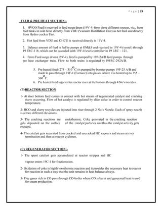 P a g e | 29
FEED & PRE HEAT SECTION:-
1. HVGO Feed is received in feed surge drum (19V-4) from three different sources, viz., from
feed tanks in cold feed, directly from VDU (Vacuum Distillation Unit) as hot feed and directly
from Hydro cracker Unit.
2. Hot feed from VDU and OHCU is received directly in 19V-4.
3. Balance amount of feed is fed by pumps at OM&S and received in 19V-4 (vessel) through
19 FRC-118, which can be cascaded with 19V-4 level controller in 19 LRC – 121.
4. From Feed surge drum (19V-4), feed is pumped by 19P-2A/B feed pumps through
pre heat exchanger train. Flow to both trains is regulated by 19FRC-292A/B.
5. Pre heated feed (275 – 310
o
C) is pumped by booster pumps 19P-25 A/B and
made to pass through 19F-1 (Furnace) into passes where it is heated up to 355 –
360
o
C.
6. Pre heated feed injected to reactor riser at the bottom through 4 No’s nozzles.
(B)REACTOR SECTION
1- At riser bottom feed comes in contact with hot stream of regenerated catalyst and cracking
starts occurring. Flow of hot catalyst is regulated by slide value in order to control reactor
temperature.
2- HCO and slurry recycles are injected into riser through 2 No’s Nozzle. Each of spray nozzle
is at two different elevations.
3- The cracking reactions are endothermic. Coke generated in the cracking reaction
gets deposited on the surface of the catalyst particles and thus the catalyst activity gets
reduced.
4- The catalyst gets separated from cracked and uncracked HC vapours and steam at riser
termination and then at reactor cyclones.
(C) REGENERATOR SECTION:-
1- The spent catalyst gets accumulated at reactor stripper and HC
vapour enters 19C-1 for fractionation.
2- Oxidation of coke is highly exothermic reaction and it provides the necessary heat to reactor
for reaction in such a way that the unit remains in heat balance always.
3- Flue gases rich in CO pass through CO-boiler where CO is burnt and generated heat is used
for steam production.
 