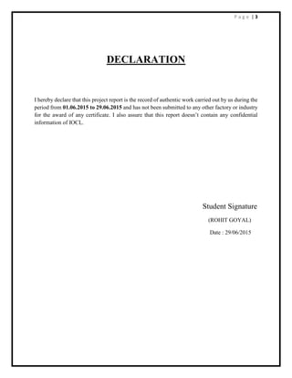 P a g e | 3
DECLARATION
I hereby declare that this project report is the record of authentic work carried out by us during the
period from 01.06.2015 to 29.06.2015 and has not been submitted to any other factory or industry
for the award of any certificate. I also assure that this report doesn’t contain any confidential
information of IOCL.
Student Signature
(ROHIT GOYAL)
Date : 29/06/2015
 