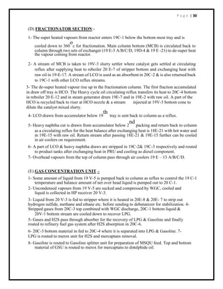 P a g e | 30
(D) FRACTIONATOR SECTION:-
1- The super heated vapours from reactor enters 19C-1 below the bottom most tray and is
cooled down to 360
o
c for fractionation. Main column bottom (MCB) is circulated back to
column through two sets of exchanger (19 E-3 A/B/C/D, 19D-4 & 19 E -21) to de-super heat
the vapour coming from reactor.
2- A stream of MCB is taken to 19V-3 slurry settler where catalyst gets settled at circulating
reflux after supplying heat to reboiler 20 E-7 of stripper bottom and exchanging heat with
raw oil in 19-E-17. A stream of LCO is used as an absorbent in 20C-2 & is also returned back
to 19C-1 with other LCO reflux streams.
3- The de-super heated vapour rise up in the fractionation column. The first fraction accumulated
in draw off tray is HCO. The Heavy cycle oil circulating reflux transfers its heat to 20C-4 bottom
in reboiler 20 E-12 and in steam generator drum 19E-7 and in 19E-2 with raw oil. A part of the
HCO is recycled back to riser at HCO nozzle & a stream injected at 19V-3 bottom cone to
dilute the catalyst mixed slurry.
4- LCO drawn from accumulator below 19
th
tray is sent back to column as a reflux.
5- Heavy naphtha cut is drawn from accumulator below 2
nd
packing and return back to column
as a circulating reflux for the heat balance after exchanging heat is 18E-21 with hot water and
in 19E-15 with raw oil. Return stream after passing 18E-21 & 19E-15 further can be cooled
in air coolers on requirement.
6- A part of LCO & heavy naphtha draws are stripped in 19C-2& 19C-3 respectively and routed
to product tanks after exchanging heat in PRU and cooling as diesel component.
7- Overhead vapours from the top of column pass through air coolers 19 E – 13 A/B/C/D.
(E) GAS CONCENTRATION UNIT –
1- Some amount of liquid from 19 V-5 is pumped back to column as reflux to control the 19 C-1
temperature and balance amount of net over head liquid is pumped out to 20 C-1.
2- Uncondensed vapours from 19 V-5 are sucked and compressed by WGC, cooled and
liquid is collected in HP receiver 20 V-3.
3- Liquid from 20 V-3 is fed to stripper where it is heated in 20E-8 & 20E- 7 to strip out
hydrogen sulfide, methane and ethane etc. before sending to debutanizer for stabilization. 4-
Stripped gases from 20C-3 top combined with WGC discharge, 20C-1 bottom liquid &
20V-1 bottom stream are cooled down to recover LPG.
5- Gases and H2S pass through absorber for the recovery of LPG & Gasoline and finally
routed to refinery fuel gas system after H2S absorption in 20C-6.
6- 20C-3 bottom material in fed to 20C-4 where it is separated into LPG & Gasoline. 7-
LPG is routed to merox unit for H2S and mercaptans removal.
8- Gasoline is routed to Gasoline splitter unit for preparation of MSQU feed. Top and bottom
material of GSU is routed to merox for mercaptans to disulphide oil.
 