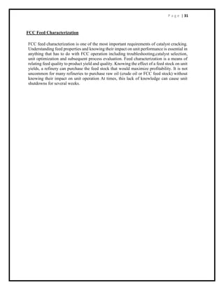 P a g e | 31
FCC Feed Characterization
FCC feed characterization is one of the most important requirements of catalyst cracking.
Understanding feed properties and knowing their impact on unit performance is essential in
anything that has to do with FCC operation including troubleshooting,catalyst selection,
unit optimization and subsequent process evaluation. Feed characterization is a means of
relating feed quality to product yield and quality. Knowing the effect of a feed stock on unit
yields, a refinery can purchase the feed stock that would maximize profitability. It is not
uncommon for many refineries to purchase raw oil (crude oil or FCC feed stock) without
knowing their impact on unit operation At times, this lack of knowledge can cause unit
shutdowns for several weeks.
 