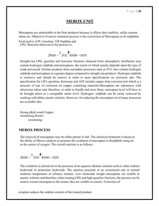 P a g e | 32
MEROX UNIT
Mercaptans are undesirable in the final products because it effects their stability, sulfur content,
odour etc. Objective of merox treatment process is the conversion of Mercaptans to di-sulphides.
Feed used is ATF, Gasoline, VB Naphtha and
LPG. Reaction observed in the process is:
2RSH +
1
/2O2 RSSR + H2O
Straight-run LPG, gasoline and kerosene fractions obtained from atmospheric distillation may
contain hydrogen sulphide and mercaptans. the extent of which mainly depends upon the type of
crude processed. Similar products from secondary processes such as FCC also contain hydrogen
sulphide and mercaptans to a greater degree compared to straight-run products. Hydrogen sulphide
is corrosive and should be remove in order to meet specifications on corrosion rate. The
specification for LPG, gasolene, Kerosene and ATF include copper strip corrosion test which is a
measure of rate of corrosion on copper containing materials.Mercaptans are substances with
obnoxious odour and, therefore, in order to handle and store them, mercaptan level will have to
be brought down to a acceptable odour level. Hydrogen- sulphide can be easily removed by
washing with dilute caustic solution. However, for reducing the mercaptans level many processes
are available like:
Strong alkali-wash Copper
sweetening Doctor
sweetening
MEROX PROCESS
The removal of mercaptans may be either partial or full. The chemical treatment is based on
the ability of Merox catalysts to promote the oxidation of mercaptan to disulphide using air
as the source of oxygen. The overall reaction is as follows:
2RSH +
1
/2O2 RSSR + H2O
The oxidation is carried out in the presence of an aqueous alkaline solution such as either sodium
hydroxide or potassium hydroxide. The reaction proceeds at an economical rate at normal
rundown temperature of refinery streams. Low molecular weight mercaptans are soluble in
caustic solution and therefore when treating LPG and light gasoline fractions, the process can be
used to extract mercaptan to the extent, they are soluble in caustic. Extraction of
ercaptan reduces the sulphur content of the treated product.
 