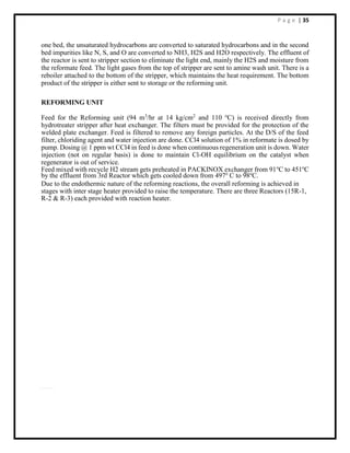 P a g e | 35
one bed, the unsaturated hydrocarbons are converted to saturated hydrocarbons and in the second
bed impurities like N, S, and O are converted to NH3, H2S and H2O respectively. The effluent of
the reactor is sent to stripper section to eliminate the light end, mainly the H2S and moisture from
the reformate feed. The light gases from the top of stripper are sent to amine wash unit. There is a
reboiler attached to the bottom of the stripper, which maintains the heat requirement. The bottom
product of the stripper is either sent to storage or the reforming unit.
REFORMING UNIT
Feed for the Reforming unit (94 m3
/hr at 14 kg/cm2
and 110 o
C) is received directly from
hydrotreater stripper after heat exchanger. The filters must be provided for the protection of the
welded plate exchanger. Feed is filtered to remove any foreign particles. At the D/S of the feed
filter, chloriding agent and water injection are done. CCl4 solution of 1% in reformate is dosed by
pump. Dosing @ 1 ppm wt CCl4 in feed is done when continuous regeneration unit is down. Water
injection (not on regular basis) is done to maintain Cl-OH equilibrium on the catalyst when
regenerator is out of service.
Feed mixed with recycle H2 stream gets preheated in PACKINOX exchanger from 91o
C to 451o
C
by the effluent from 3rd Reactor which gets cooled down from 497o
C to 98o
C.
Due to the endothermic nature of the reforming reactions, the overall reforming is achieved in
stages with inter stage heater provided to raise the temperature. There are three Reactors (15R-1,
R-2 & R-3) each provided with reaction heater.
 