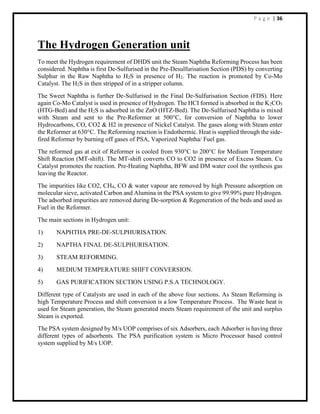 P a g e | 36
The Hydrogen Generation unit
To meet the Hydrogen requirement of DHDS unit the Steam Naphtha Reforming Process has been
considered. Naphtha is first De-Sulfurised in the Pre-Desulfurisation Section (PDS) by converting
Sulphur in the Raw Naphtha to H2S in presence of H2. The reaction is promoted by Co-Mo
Catalyst. The H2S in then stripped of in a stripper column.
The Sweet Naphtha is further De-Sulfurised in the Final De-Sulfurisation Section (FDS). Here
again Co-Mo Catalyst is used in presence of Hydrogen. The HCI formed is absorbed in the K2CO3
(HTG-Bed) and the H2S is adsorbed in the ZnO (HTZ-Bed). The De-Sulfurised Naphtha is mixed
with Steam and sent to the Pre-Reformer at 500°C, for conversion of Naphtha to lower
Hydrocarbons, CO, CO2 & H2 in presence of Nickel Catalyst. The gases along with Steam enter
the Reformer at 630°C. The Reforming reaction is Endothermic. Heat is supplied through the side-
fired Reformer by burning off gases of PSA, Vaporized Naphtha/ Fuel gas.
The reformed gas at exit of Reformer is cooled from 930°C to 200°C for Medium Temperature
Shift Reaction (MT-shift). The MT-shift converts CO to CO2 in presence of Excess Steam. Cu
Catalyst promotes the reaction. Pre-Heating Naphtha, BFW and DM water cool the synthesis gas
leaving the Reactor.
The impurities like CO2, CH4, CO & water vapour are removed by high Pressure adsorption on
molecular sieve, activated Carbon and Alumina in the PSA system to give 99.99% pure Hydrogen.
The adsorbed impurities are removed during De-sorption & Regeneration of the beds and used as
Fuel in the Reformer.
The main sections in Hydrogen unit:
1) NAPHTHA PRE-DE-SULPHURISATION.
2) NAPTHA FINAL DE-SULPHURISATION.
3) STEAM REFORMING.
4) MEDIUM TEMPERATURE SHIFT CONVERSION.
5) GAS PURIFICATION SECTION USING P.S.A TECHNOLOGY.
Different type of Catalysts are used in each of the above four sections. As Steam Reforming is
high Temperature Process and shift conversion is a low Temperature Process. The Waste heat is
used for Steam generation, the Steam generated meets Steam requirement of the unit and surplus
Steam is exported.
The PSA system designed by M/s UOP comprises of six Adsorbers, each Adsorber is having three
different types of adsorbents. The PSA purification system is Micro Processor based control
system supplied by M/s UOP.
 