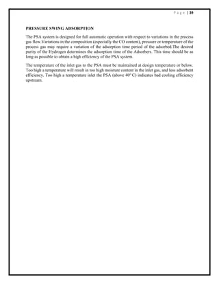 P a g e | 39
PRESSURE SWING ADSORPTION
The PSA system is designed for full automatic operation with respect to variations in the process
gas flow.Variations in the composition (especially the CO content), pressure or temperature of the
process gas may require a variation of the adsorption time period of the adsorbed.The desired
purity of the Hydrogen determines the adsorption time of the Adsorbers. This time should be as
long as possible to obtain a high efficiency of the PSA system.
The temperature of the inlet gas to the PSA must be maintained at design temperature or below.
Too high a temperature will result in too high moisture content in the inlet gas, and less adsorbent
efficiency. Too high a temperature inlet the PSA (above 40o
C) indicates bad cooling efficiency
upstream.
 