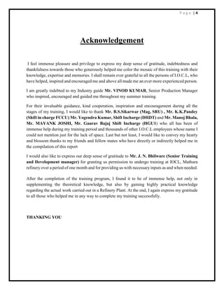 P a g e | 4
Acknowledgement
I feel immense pleasure and privilege to express my deep sense of gratitude, indebtedness and
thankfulness towards those who generously helped me color the mosaic of this training with their
knowledge, expertise and memories. I shall remain ever grateful to all the persons of I.O.C.L, who
have helped, inspired and encouraged me and above all made me an ever more experienced person.
I am greatly indebted to my Industry guide Mr. VINOD KUMAR, Senior Production Manager
who inspired, encouraged and guided me throughout my summer training.
For their invaluable guidance, kind cooperation, inspiration and encouragement during all the
stages of my training, I would like to thank Mr. B.S.Sikarwar (Mag, SRU) , Mr. K.K.Pandey
(Shift in charge FCCU) Mr. Yogendra Kumar, Shift Incharge (DHDT) and Mr. Manoj Bhala,
Mr. MAYANK JOSHI, Mr. Gaurav Bajaj Shift Incharge (HGU1) who all has been of
immense help during my training period and thousands of other I.O.C.L employees whose name I
could not mention just for the lack of space. Last but not least, I would like to convey my hearty
and blossom thanks to my friends and fellow mates who have directly or indirectly helped me in
the compilation of this report
I would also like to express our deep sense of gratitude to Mr. J. N. Bhilware (Senior Training
and Development manager) for granting us permission to undergo training at IOCL, Mathura
refinery over a period of one month and for providing us with necessary inputs as and when needed.
After the completion of the training program, I found it to be of immense help, not only in
supplementing the theoretical knowledge, but also by gaining highly practical knowledge
regarding the actual work carried out in a Refinery Plant. At the end, I again express my gratitude
to all those who helped me in any way to complete my training successfully.
THANKING YOU
 