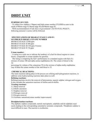 P a g e | 40
DHDT UNIT
PURPOSE OF UNIT:
· To reduce low sulphur (<30ppm) and high cetane number (55) HSD to cater to the
needs of bharat stage II, bharat stage III and bharat stage IV.
· With recommendation of task force of government’s AUTO FUEL POLICY,
following emission’s norms will be followed.
SPECIFICATIONS OF BHARAT STAGE I AND IV:
SULPHUR IN DIESEL CETANE NUMBER
BHARAT STAGE I 2500 ppm
BHARAT STAGE II 500 ppm
BHARAT STAGE III 350 ppm 51(min)
BHARAT STAGE IV 50 ppm
Cetane number:
· A rating on a scale use to indicate the tendency of a fuel for diesel engines to cause
knock, comparable to octane number for gasoline.
· The rating is comparing the fuel’s performance in a standard engine with that of a
mixture of cetane 100 and alpha-amine-naphthalene (0). The cetane of diesel is the
54
percentage by volume of the cetane(say 55) in the mixture of alpha-methy-naphtalene
(say 45)then the cetane number of the said diesel is 55
CHEMICAL REACTIONS:
The main reactions taking place in the process are refining and hydrogenation reactions, in
addition some hydrocracking reactions takes place as well.
Refining reactions:
Refining reactions involve the removal of heteroatoms, namely sulphur, nitrogen and oxygen.
It also includes the saturation reactions of olefins and di-olefins.
Treating reactions:
3.1.Metal removal
3.2.Olefin saturation
3.3.Sulphur removal
3.4.Nitrogen removal
3.5.Oxygen removal
3.6.Aromatic saturation(cetane number improvement)
Desulphurisation reactions:
The aliphatic sulphur compounds, namely mercaptants, sulphides and di-sulphides react
easily leading to the corresponding saturated or aromatic compounds. Thiophenes sulphur is
most difficult to react. The reaction is exothermic.
 