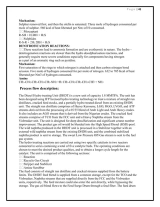 P a g e | 41
Mechanism:
Sulphur removed first, and then the olefin is saturated. Three mole of hydrogen consumed per
mole of sulphur. 560 kcal of heat liberated per Nm3 of H2 consumed.
R-SH + H2 RH + H2S
R-S-R + 2H2 2RH + H2S
DENITROFICATION REACTIONS:
–
denitrogenation reactions are slower than the hydro desulphurisation reactions, and
generally require more severe conditions especially for components having nitrogen
as a part of an aromatic ring such as pyridine.
Mechanism:
First saturation of the rings to which nitrogen is attached and then carbon nitrogen bond
scission. Five mole of hydrogen consumed for per mole of nitrogen. 632 to 705 Kcal of heat
liberated per Nm3 of hydrogen consumed.
Amine
CH3-CH2-CH2-CH2-CH2-NH2 +H2 CH3-CH2-CH2-CH2-CH3 + NH3
Process flow description:
The Diesel Hydro treating Unit (DHDT) is a new unit of capacity 1.8 MMTPA. The unit has
been designed using IFP licensed hydro treating technology to treat a mixture of straight run
distillates, cracked feed stocks, and a partially hydro treated diesel from an existing DHDS
unit. The straight run distillate comprises of Heavy Kerosene, LGO, HGO, LVGO, and ATF
streams derived from the processing of a 65/35 blend of Arab Light and Arab Heavy crudes.
It also includes an AGO stream that is derived from the Nigerian crudes. The cracked feed
streams comprise of TCO from the FCC unit and a Heavy Naphtha stream from the
Visbreaker unit. The unit is designed for deep desulfurization and significant cetane number
improvement. The product gas oil would be blended into the High Speed Diesel (HSD) pool.
The wild naphtha produced in the DHDT unit is processed in a Stabilizer together with an
external wild naphtha stream from the existing DHDS unit, and the combined stabilized
naphtha product is sent to storage. The sweet Low Pressure Off-Gas stream is sent to the fuel
gas system.
The hydro treating reactions are carried out using two specific catalysts in two reactors
connected in series containing a total of five catalytic beds. The operating conditions are
chosen to meet the desired product qualities, and to obtain a longer cycle length for the
catalyst. The unit is comprised of the following sections:
The feed consists of straight run distillate and cracked streams supplied from the battery
limits. The DHDT feed blend is supplied from a common storage, except for the TCO and the
Visbreaker, Naphtha streams that are supplied directly from the FCC and the Visbreaker
units, respectively. The feed mixture could also enter the unit directly, while bypassing the
storage. The gas oil blend flows to the Feed Surge Drum through a feed filter. The feed drum
 
