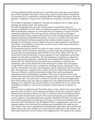 P a g e | 42
is fuel gas blanketed and the drum pressure is controlled using a split range control scheme.
Gas oil feed is pumped to the reactor circuit on flow control using the Reactor Feed Pumps.
The feed drum level is controlled by varying the DHDT feed supply from storage. Make-up
hydrogen is supplied at 19 Kg/cm2 (G), to the Make-up Compressor, and then is compressed
57
by the Make-Up Hydrogen Compressors. The make-up compressor has two stages and the
interstage gas cooling is done with cooling water.
The make-up hydrogen flow rate to the reaction section is controlled by means of a
compressor spillback to the K.O. Drum. An additional compression stage is eliminated for the
Make-up Hydrogen Compressor, by utilizing the Recycle Compressor, to achieve the final
compression requirement. The recycle gas stream containing the make-up hydrogen is
combined with the oil feed, and the total feed mixture is heat exchanged against the reactor
effluent in the Reactor Feed/Effluent Exchanger. A by-pass is provided on the feed side to
facilitate the Reactor Feed Heater operation at the minimum turndown situation. The
preheated oil and hydrogen mixture is heated to the reactor inlet temperature in the Reactor
Feed Heater. An air preheater is used in the convection section of the reactor feed heater to
enhance the overall heater efficiency.
The Hydrotreater Reactor contains two reactors in series, with the 1st reactor containing three
catalytic beds, and the 2nd reactor containing two catalytic beds. Recycle hydrogen is used as
the quench gas, for maintaining the desired WABT in each of the catalytic beds. The top
catalyst layer of the first bed in the 1st reactor operates at a lower temperature, and this bed
saturates the feed olefins and diolefins. The inlet temperature to the Reactor is adjusted so
that the required inlet temperature is obtained for the subsequent HDS catalyst in the same
catalytic bed. The effluent from the first catalytic bed is quenched to control the inlet
temperature of the second catalytic bed. In the remaining two catalytic beds, the targeted
average WABT is about the same to complete the remaining reactions. Quench gas is also
used for controlling the 2nd reactor inlet temperature and the temperature of the two catalytic
beds. The quench gas is supplied on flow control, reset by the catalytic bed inlet temperature.
The reactor effluent is cooled by preheating the stripper feed, and by preheating the
oil/hydrogen feed in the feed/effluent exchangers. Wash water is injected into the reactor
effluent at the outlet of the final feed/effluent exchanger shell, in order to prevent any deposit
of ammonium salts. The wash water is a mixture of recycled water from the Stripper reflux
Drum and Coalescer water, plus make-up stripped sour water supplied from the Sour Water
Stripping Unit. Additional water injection facilities are provided for the last two shells of the
feed/effluent exchanger to wash out any salt deposits, and this injection is normally not
required.
The wash water is pumped from the Wash Water Drum on flow control to the reactor effluent
upstream of the air cooler to avoid ammonium salt deposit and the risk of corrosion. Reactor
effluent leaving the Reactor Effluent Air Cooler is collected in the HP Cold Separator Drum.
The vapor phase from this drum consists of the recycle and quenches gas circulated by the
recycle compressor. The hydrocarbon/water separation obtained in this drum is not sharp, and
hence both the hydrocarbon rich and water rich streams are let down and combined in the
downstream MP Cold Separator. The MP Separator Drum is equipped with a water boot, and
adequate residence time is provided for obtaining a good separation of the liquid and sour
water streams. Sour water is separated from the hydrocarbon liquid phase, and is routed to the
battery limits on HC/water interface level control from the settling zone of the separator. The
hydrocarbon liquid flows on level control to the stripping section. The separator also contains
 