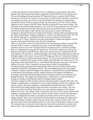P a g e | 43
a coalescing pad closer to the feed inlet nozzle. In addition to coalescing the small water
droplets, the coalescing pad also helps to streamline the HC/H2O flow in the settling zone.
The recycle hydrogen stream leaving the HP Separator Drum is routed to the HP Amine
Absorber for H2S removal. The flow of recycle gas to the HP Amine Absorber is controlled
by manually diverting a part of the recycle gas to bypass the absorber, for maintaining a
desired H2S content in the recycle gas stream. The lean amine is a 25 Wt.% DEA solution,
supplied on flow control to the HP Amine Absorber using the HP Lean Amine Pumps. The
rich amine from the HP absorber bottoms is sent to the LP Amine Absorber on level control,
for flashing off the dissolved light ends. Recycle gas leaving the HP Amine Absorber is
combined with the bypass vapor, and the total recycle gas is routed to the Recycle
Compressor, through the Recycle Compressor K.O.Drum. The hot make-up hydrogen from
the Make-up Hydrogen Compressor discharge is cooled in the Make-up H2 Cooler, 301-AC-
04, and the make-up H2 is combined with the recycle gas upstream of the Recycle
Compressor K.O. Drum. Therefore, the make-up hydrogen is compressed together with the
recycle and the quench hydrogen in the Recycle Compressor.
There is a provision to remove a small amount of the sweetened gas stream leaving the HP
absorber on flow control as a high pressure purge, to provide added flexibility during
operation. However, the unit is designed based on no purge gas flow, and hence normally
there is no high pressure purge gas leaving the unit. The recycle compressor is driven by a
back pressure turbine using HP Steam. The reactor circuit pressure is controlled at the HP
cold separator. The pressure is controlled through a split range control adjusting the make-up
hydrogen supply to the reactor circuit and the HP purge gas. Recycle Compressor discharge
is split into the recycle and the quench gas streams. The recycle gas containing the make-up
hydrogen is combined with the gas oil feed, and the total feed enters the reactor circuit. The
recycle plus make-up hydrogen flow is controlled by diverting the excess gas to the reactor
effluent air cooler, if that is required by pressure drop or heater firing limitations.
The Diesel Stripper fractionates the diesel product from the reactor effluent liquid stream
supplied from the MP Cold Separator Drum. The wild naphtha product from the stripper
overhead is stabilized and H2S stripped in the Stabilizer. Liquid feed from the MP Separator
is preheated by heat exchange with the stripper bottoms in the Stripper Feed/Bottoms
Exchanger, followed by the final heating by heat exchange with the reactor effluent in the
Stripper Preheater. The stripper feed temperature is controlled by varying the feed flow
through the Stripper Feed Preheater and the exchanger bypass streams.
The feed is stripped of H2S and light ends from the diesel product using the MP steam. The
Stripper overhead vapor is condensed in an air-cooled condenser, and the trim condenser. The
pressure control. The water condensate containing dissolved H2S and traces of NH3 is
removed from the Stripper Reflux Drum water boot on interface level control. This sour
water is recycled to the Wash Water Drum, for water injection upstream of the Reactor
Effluent Air cooler. The stripper reflux is returned to the tower on flow control, and the Wild
Naphtha overhead product is sent to the stabilizer on flow control, reset by the reflux drum
level. The stripped diesel product is pumped to the battery limits on level control of the
stripper bottoms. Heat is recovered from the diesel product by preheating the stripper feed.
The diesel product is further cooled in the gas oil air cooler, and gas oil trim cooler. The
dissolved water in the diesel product settles out as free water as the product stream is cooled.
The entrained water is removed in the Coalescer, before the diesel product is routed to the
battery limits. The wild naphtha product from the stripper overhead is combined with the
 