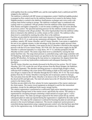 P a g e | 44
wild naphtha from the existing DHDS unit, and the total naphtha feed is stabilized and H2S
stripped in the stabilizer.
The stabilizer is reboiled with MP stream on temperature control. Stabilized naphtha product
is pumped on flow control reset by the stabilizer bottoms level control to the battery limits.
Naphtha product is cooled in the stabilizer feed/bottoms exchanger and a trim cooler with
cooling water before routing to storage. The stabilizer overhead vapor is condensed with
cooling water in a condenser. Off-gas product from the stabilizer reflux drum containing
H2S, butanes and lighter components, is sent for amine scrubbing to the LP amine absorber
on pressure control. The specified operating pressure for the stabilizer enables maximum
recovery of butanes in the off-gas product. The entire liquid product from the stabilizer reflux
drum is returned to the stabilizer as a reflux stream on flow control. The stabilizer reflux
drum level is controlled by resetting the reflux flow to the stabilizer.
Facilities are provided for intermittent wash water injection if required upstream of the
condenser, 301-E-12, to wash out any ammonium salt deposits. There are two amine
scrubbers, namely, HP Amine Absorber, and LP Amine Absorber. Lean amine is supplied to
the unit in two separate streams, to take advantage of the lean amine supply pressure when
routing to the LP Amine Absorber. Lean amine for the LP Absorber is boosted to the required
pressure with the LP Lean Amine Pumps, 301-P-08 A/B. The lean amine supply for the HP
Absorber is collected separately in a surge drum, 301-V-12, and then pumped to the HP
Absorber on flow control. The amine surge drum level is controlled by varying the lean
amine feed flow rate. The surge drum pressure is controlled using a split range controller with
N2 blanketing. Individual steam heaters are specified on the lean amine supply to both the LP
and the HP absorbers, for heating up the lean amine to a temperature few degrees hotter than
the feed gas, to avoid any hydrocarbon condensation and subsequent foaming of the
absorbers.
The HP Amine Absorber was already discussed in the Recycle Gas section. The LP Amine
Absorber, 301-C-03, scrubs the sour off gas mixture from the Diesel Stripper, the Stabilizer,
and the MP Separator. The absorber operating pressure is selected high enough to obtain
sufficient H2S scrubbing with a lean amine H2S loading as high as 0.02 mole per mole. The
sour off-gas is routed to the LP Absorber through the K.O. Drum, 301-V-10. The sweet offgas
product from the LP Amine Absorber is leaving the unit on pressure control to fuel gas.
The rich amine from the HP Amine Absorber is let down to the LP Absorber for flashing off
the dissolved H2 and light ends. The total rich amine leaves the LP Absorber bottom on level
control to the battery limits.
Facilities are provided in the flow scheme for insitu regeneration of the reactor catalyst per
the client request. The reactor circuit equipment as designed is used for this intermittent
procedure, except for the additional fresh caustic storage facility.
The catalyst regeneration is performed at a sufficiently high reactor operating pressure within
the mechanical design limits of the reactor circuit, specifically the reactor. The catalyst is
regenerated by circulating nitrogen containing a small amount of oxygen (up to 1 vol%)
through the reactor. The make-up nitrogen required for the initial system fill-up, and the
subsequent plant air make-up required during the regeneration is supplied by the make-up H2
compressor. The make-up H2 compressor is utilized for boosting the plant air and nitrogen
pressure to the recycle hydrogen compressor. The recycle compressor suction pressure is
controlled during regeneration using a separate pressure control valve that had been specified
only for the regeneration step. At the desired N2 circulation rate, if the recycle hydrogen
 
