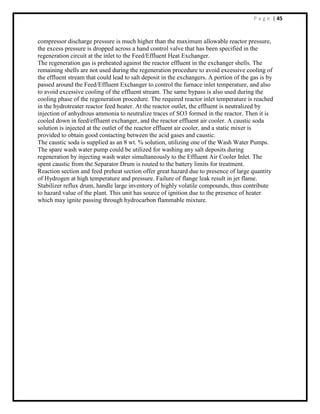 P a g e | 45
compressor discharge pressure is much higher than the maximum allowable reactor pressure,
the excess pressure is dropped across a hand control valve that has been specified in the
regeneration circuit at the inlet to the Feed/Effluent Heat Exchanger.
The regeneration gas is preheated against the reactor effluent in the exchanger shells. The
remaining shells are not used during the regeneration procedure to avoid excessive cooling of
the effluent stream that could lead to salt deposit in the exchangers. A portion of the gas is by
passed around the Feed/Effluent Exchanger to control the furnace inlet temperature, and also
to avoid excessive cooling of the effluent stream. The same bypass is also used during the
cooling phase of the regeneration procedure. The required reactor inlet temperature is reached
in the hydrotreater reactor feed heater. At the reactor outlet, the effluent is neutralized by
injection of anhydrous ammonia to neutralize traces of SO3 formed in the reactor. Then it is
cooled down in feed/effluent exchanger, and the reactor effluent air cooler. A caustic soda
solution is injected at the outlet of the reactor effluent air cooler, and a static mixer is
provided to obtain good contacting between the acid gases and caustic.
The caustic soda is supplied as an 8 wt. % solution, utilizing one of the Wash Water Pumps.
The spare wash water pump could be utilized for washing any salt deposits during
regeneration by injecting wash water simultaneously to the Effluent Air Cooler Inlet. The
spent caustic from the Separator Drum is routed to the battery limits for treatment.
Reaction section and feed preheat section offer great hazard due to presence of large quantity
of Hydrogen at high temperature and pressure. Failure of flange leak result in jet flame.
Stabilizer reflux drum, handle large inventory of highly volatile compounds, thus contribute
to hazard value of the plant. This unit has source of ignition due to the presence of heater
which may ignite passing through hydrocarbon flammable mixture.
 