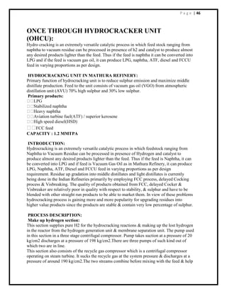 P a g e | 46
ONCE THROUGH HYDROCRACKER UNIT
(OHCU):
Hydro cracking is an extremely versatile catalytic process in which feed stock ranging from
naphtha to vacuum residue can be processed in presence of h2 and catalyst to produce almost
any desired products lighter than the feed. Thus if the feed is naphtha it can be converted into
LPG and if the feed is vacuum gas oil, it can produce LPG, naphtha, ATF, diesel and FCCU
feed in varying proportions as per design.
HYDROCRACKING UNIT IN MATHURA REFINERY:
Primary function of hydrocracking unit is to reduce sulphur emission and maximize middle
distillate production. Feed to the unit consists of vacuum gas oil (VGO) from atmospheric
distillation unit (AVU) 70% high sulphur and 30% low sulphur.
Primary products:
FCC feed
CAPACITY : 1.2 MMTPA
INTRODUCTION:
Hydrocracking is an extremely versatile catalytic process in which feedstock ranging from
Naphtha to Vacuum Residue can be processed in presence of Hydrogen and catalyst to
produce almost any desired products lighter than the feed. Thus if the feed is Naphtha, it can
be converted into LPG and if feed is Vacuum Gas Oil as in Mathura Refinery, it can produce
LPG, Naphtha, ATF, Diesel and FCCU feed in varying proportions as per design
requirement. Residue up gradation into middle distillates and light distillates is currently
being done in the Indian Refineries primarily by employing FCC process, delayed Cocking
process & Visbreaking. The quality of products obtained from FCC, delayed Cocker &
Visbreaker are relatively poor in quality with respect to stability, & sulphur and have to be
blended with other straight run products to be able to market them. In view of these problems
hydrocracking process is gaining more and more popularity for upgrading residues into
higher value products since the products are stable & contain very low percentage of sulphur.
PROCESS DESCRIPTION:
Make up hydrogen section:
This section supplies pure H2 for the hydrocracking reactions & making up the lost hydrogen
in the reactor from the hydrogen generation unit & membrane separation unit. The pump used
in this section in a three stage centrifugal compressor. Pump takes suction at a pressure of 20
kg/cm2 discharges at a pressure of 198 kg/cm2.There are three pumps of such kind out of
which two are in line.
This section also consists of the recycle gas compressor which is a centrifugal compressor
operating on steam turbine. It sucks the recycle gas at the system pressure & discharges at a
pressure of around 190 kg/cm2.The two streams combine before mixing with the feed & help
 