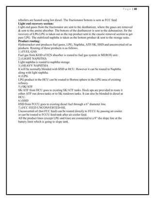P a g e | 48
reboilers are heated using hot diesel. The fractionator bottom is sent as FCC feed.
Light end recovery section:
Light end gases from the fractionator are sent to the deethanizer, where the gases are removed
& sent to the amine absorber. The bottom of the deethanizer is sent to the debutanizer, for the
recovery of LPG.LPG is taken out as the top product sent to the caustic removal section to get
pure LPG. The stabilized naphtha is taken as the bottom product & sent to the storage tanks.
Product routing:
Hydrocracker unit produces fuel gases, LPG, Naphtha, ATF/SK, HSD and unconverted oil as
products. Routing of these products is as follows.
1.) FUEL GAS
Fuel gas from KOD of H2S absorber is routed to fuel gas system in MEROX unit.
2.) LIGHT NAPHTHA
Light naphtha is routed to naphtha storage.
3.) HEAVY NAPHTHA
It will be normally blended with HSD at HCU. However it can be routed to Naphtha
along with light naphtha.
4.) LPG
LPG product in the HCU can be routed to Horton sphere in the LPG area of existing
refinery.
5.) SK/ATF
SK/ATF from HCU goes to existing SK/ATF tanks. Hock ups are provided to route it
either ATF run down tanks or to SK rundown tanks. It can also be blended to diesel at
HCU.
6.) HSD
HSD from FCCU goes to existing diesel fuel through a 6” diameter line.
7.) FCC FEED UNCONVERTED OIL
Unconverted oil (hot FCC feed) can be routed directly to FCCU by passing air cooler
or can be routed to FCCU feed tank after air cooler feed.
All the product lines (except LPG and Gas) are connected to a 8” dia slope line at the
battery limit which is going to slope tank.
 