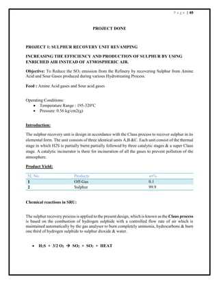 P a g e | 49
PROJECT DONE
PROJECT 1: SULPHUR RECOVERY UNIT REVAMPING
INCREASING THE EFFICIENCY AND PRODUCTION OF SULPHUR BY USING
ENRICHED AIR INSTEAD OF ATMOSPHERIC AIR.
Objective: To Reduce the SO2 emission from the Refinery by recovering Sulphur from Amine
Acid and Sour Gases produced during various Hydrotreating Process.
Feed : Amine Acid gases and Sour acid gases
Operating Conditions:
 Temperature Range : 195-320o
C
 Pressure: 0.56 kg/cm2(g)
Introduction:
The sulphur recovery unit is design in accordance with the Claus process to recover sulphur in its
elemental form. The unit consists of three identical units A,B &C. Each unit consist of the thermal
stage in which H2S is partially burnt partially followed by three catalytic stages & a super Claus
stage. A catalytic incinerator is there for incineration of all the gases to prevent pollution of the
atmosphere.
Product Yield:
Sl. No. Products wt%
1 Off-Gas 0.1
2 Sulphur 99.9
Chemical reactions in SRU:
The sulphur recovery process is applied to the present design, which is known as the Claus process
is based on the combustion of hydrogen sulphide with a controlled flow rate of air which is
maintained automatically by the gas analyser to burn completely ammonia, hydrocarbons & burn
one third of hydrogen sulphide to sulphur dioxide & water.
 H2S + 3/2 O2  SO2 + SO2 + HEAT
 
