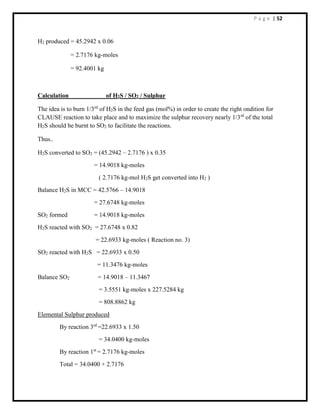 P a g e | 52
H2 produced = 45.2942 x 0.06
= 2.7176 kg-moles
= 92.4001 kg
Calculation of H2S / SO2 / Sulphur
The idea is to burn 1/3rd
of H2S in the feed gas (mol%) in order to create the right ondition for
CLAUSE reaction to take place and to maximize the sulphur recovery nearly 1/3rd
of the total
H2S should be burnt to SO2 to facilitate the reactions.
Thus..
H2S converted to SO2 = (45.2942 – 2.7176 ) x 0.35
= 14.9018 kg-moles
( 2.7176 kg-mol H2S get converted into H2 )
Balance H2S in MCC = 42.5766 – 14.9018
= 27.6748 kg-moles
SO2 formed = 14.9018 kg-moles
H2S reacted with SO2 = 27.6748 x 0.82
= 22.6933 kg-moles ( Reaction no. 3)
SO2 reacted with H2S = 22.6933 x 0.50
= 11.3476 kg-moles
Balance SO2 = 14.9018 – 11.3467
= 3.5551 kg-moles x 227.5284 kg
= 808.8862 kg
Elemental Sulphur produced
By reaction 3rd
=22.6933 x 1.50
= 34.0400 kg-moles
By reaction 1st
= 2.7176 kg-moles
Total = 34.0400 + 2.7176
 