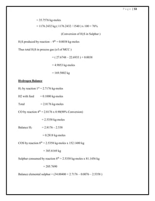 P a g e | 53
= 35.7576 kg-moles
= 1176.2432 kg ( 1176.2432 / 1540 ) x 100 = 76%
(Conversion of H2S in Sulphur )
H2S produced by reaction – 9th
= 0.0038 kg-moles
Thus total H2S in process gas (o/l of MCC )
= ( 27.6748 – 22.6933 ) + 0.0038
= 4.9853 kg-moles
= 169.5002 kg
Hydrogen Balance
H2 by reaction 1st
= 2.7176 kg-moles
H2 with feed = 0.1000 kg-moles
Total = 2.8176 kg-moles
CO by reaction 4th
= 2.8176 x 0.90(90% Conversion)
= 2.5358 kg-moles
Balance H2 = 2.8176 – 2.538
= 0.2818 kg-moles
COS by reaction 8th
= 2.5358 kg-moles x 152.1480 kg
= 385.8169 kg
Sulphur consumed by reaction 8th
= 2.5358 kg-moles x 81.1456 kg
= 205.7690
Balance elemental sulphur = (34.00400 + 2.7176 – 0.0076 – 2.5358 )
 