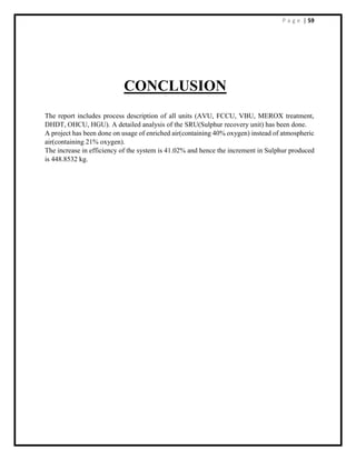 P a g e | 59
CONCLUSION
The report includes process description of all units (AVU, FCCU, VBU, MEROX treatment,
DHDT, OHCU, HGU). A detailed analysis of the SRU(Sulphur recovery unit) has been done.
A project has been done on usage of enriched air(containing 40% oxygen) instead of atmospheric
air(containing 21% oxygen).
The increase in efficiency of the system is 41.02% and hence the increment in Sulphur produced
is 448.8532 kg.
 