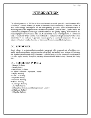 P a g e | 6
INTRODUCTION
The oil and gas sector is life line of the country’s rapid economic growth it contributes over 15%
to the Gross Domestic Product (GDP).Oil is extremely crucial commodity; it accounts for 34% of
India’s total energy consumption and has been growing gradually .The consumption of oil is
increasing rapidly but the production is more or less constant. (Refer exhibit 1, 2) This means that
oil marketing companies have huge scope to capitalize this gap by tapping more reserves and
producing hydrocarbons because India has 26 sedimentary basins covering an area of 3.14 million
km2, of which only 20 per cent has been moderately to well explore. Exploration efforts have been
initiated in 44 per cent and 36 per cent remains poorly to completely unexplore. Oil and gas
industry of India is broadly classified as Upstream, Downstream and Industry bodies.
OIL REFINERIES
An oil refinery is an industrial process plant where crude oil is processed and refined into more
useful petroleum products, such as gasoline, diesel fuel, and asphalt base, heating oil, kerosene,
and liquefied petroleum gas. Oil refineries are typically large sprawling industrial complexes with
extensive piping running throughout, carrying streams of fluids between large chemical processing
units.
OIL REFINERIES IN INDIA
1. Barauni Refinery
2. Bina Refinery
3. Bongaigaon Refinery
4. Chennai Petroleum Corporation Limited
5. Digboi Refinery
6. Essar Oil refinery
7. Gujarat Refinery
8. Guwahati Refinery
9. Haldia Refinery
10. Jamnagar Refinery
11. Kochi Refineries
12. Mangalore Refineries and Petrochemicals Limited
13. Mathura Refinery
14. Mumbai Refinery
 