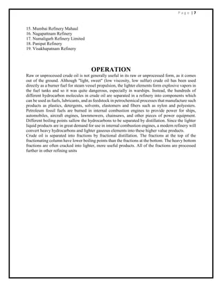 P a g e | 7
15. Mumbai Refinery Mahaul
16. Nagapattnam Refinery
17. Numaligarh Refinery Limited
18. Panipat Refinery
19. Visakhapatnam Refinery
OPERATION
Raw or unprocessed crude oil is not generally useful in its raw or unprocessed form, as it comes
out of the ground. Although "light, sweet" (low viscosity, low sulfur) crude oil has been used
directly as a burner fuel for steam vessel propulsion, the lighter elements form explosive vapors in
the fuel tanks and so it was quite dangerous, especially in warships. Instead, the hundreds of
different hydrocarbon molecules in crude oil are separated in a refinery into components which
can be used as fuels, lubricants, and as feedstock in petrochemical processes that manufacture such
products as plastics, detergents, solvents, elastomers and fibers such as nylon and polyesters.
Petroleum fossil fuels are burned in internal combustion engines to provide power for ships,
automobiles, aircraft engines, lawnmowers, chainsaws, and other pieces of power equipment.
Different boiling points sallow the hydrocarbons to be separated by distillation. Since the lighter
liquid products are in great demand for use in internal combustion engines, a modern refinery will
convert heavy hydrocarbons and lighter gaseous elements into these higher value products.
Crude oil is separated into fractions by fractional distillation. The fractions at the top of the
fractionating column have lower boiling points than the fractions at the bottom. The heavy bottom
fractions are often cracked into lighter, more useful products. All of the fractions are processed
further in other refining units
 