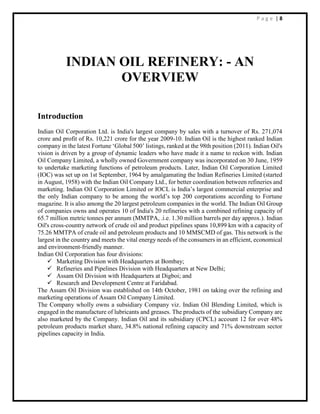 P a g e | 8
INDIAN OIL REFINERY: - AN
OVERVIEW
Introduction
Indian Oil Corporation Ltd. is India's largest company by sales with a turnover of Rs. 271,074
crore and profit of Rs. 10,221 crore for the year 2009-10. Indian Oil is the highest ranked Indian
company in the latest Fortune ‘Global 500’ listings, ranked at the 98th position (2011). Indian Oil's
vision is driven by a group of dynamic leaders who have made it a name to reckon with. Indian
Oil Company Limited, a wholly owned Government company was incorporated on 30 June, 1959
to undertake marketing functions of petroleum products. Later, Indian Oil Corporation Limited
(IOC) was set up on 1st September, 1964 by amalgamating the Indian Refineries Limited (started
in August, 1958) with the Indian Oil Company Ltd., for better coordination between refineries and
marketing. Indian Oil Corporation Limited or IOCL is India’s largest commercial enterprise and
the only Indian company to be among the world’s top 200 corporations according to Fortune
magazine. It is also among the 20 largest petroleum companies in the world. The Indian Oil Group
of companies owns and operates 10 of India's 20 refineries with a combined refining capacity of
65.7 million metric tonnes per annum (MMTPA, .i.e. 1.30 million barrels per day approx.). Indian
Oil's cross-country network of crude oil and product pipelines spans 10,899 km with a capacity of
75.26 MMTPA of crude oil and petroleum products and 10 MMSCMD of gas. This network is the
largest in the country and meets the vital energy needs of the consumers in an efficient, economical
and environment-friendly manner.
Indian Oil Corporation has four divisions:
 Marketing Division with Headquarters at Bombay;
 Refineries and Pipelines Division with Headquarters at New Delhi;
 Assam Oil Division with Headquarters at Digboi; and
 Research and Development Centre at Faridabad.
The Assam Oil Division was established on 14th October, 1981 on taking over the refining and
marketing operations of Assam Oil Company Limited.
The Company wholly owns a subsidiary Company viz. Indian Oil Blending Limited, which is
engaged in the manufacture of lubricants and greases. The products of the subsidiary Company are
also marketed by the Company. Indian Oil and its subsidiary (CPCL) account 12 for over 48%
petroleum products market share, 34.8% national refining capacity and 71% downstream sector
pipelines capacity in India.
 