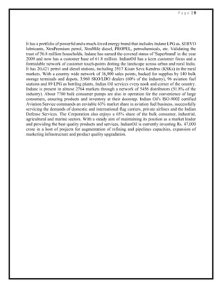 P a g e | 9
It has a portfolio of powerful and a much-loved energy brand that includes Indane LPG as, SERVO
lubricants, XtraPremium petrol, XtraMile diesel, PROPEL, petrochemicals, etc. Validating the
trust of 56.8 million households, Indane has earned the coveted status of 'Superbrand' in the year
2009 and now has a customer base of 61.8 million. IndianOil has a keen customer focus and a
formidable network of customer touch-points dotting the landscape across urban and rural India.
It has 20,421 petrol and diesel stations, including 3517 Kisan Seva Kendras (KSKs) in the rural
markets. With a country wide network of 36,900 sales points, backed for supplies by 140 bulk
storage terminals and depots, 3,960 SKO/LDO dealers (60% of the industry), 96 aviation fuel
stations and 89 LPG as bottling plants, Indian Oil services every nook and corner of the country.
Indane is present in almost 2764 markets through a network of 5456 distributors (51.8% of the
industry). About 7780 bulk consumer pumps are also in operation for the convenience of large
consumers, ensuring products and inventory at their doorstep. Indian Oil's ISO-9002 certified
Aviation Service commands an enviable 63% market share in aviation fuel business, successfully
servicing the demands of domestic and international flag carriers, private airlines and the Indian
Defense Services. The Corporation also enjoys a 65% share of the bulk consumer, industrial,
agricultural and marine sectors. With a steady aim of maintaining its position as a market leader
and providing the best quality products and services, IndianOil is currently investing Rs. 47,000
crore in a host of projects for augmentation of refining and pipelines capacities, expansion of
marketing infrastructure and product quality upgradation.
 