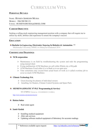 CURRICULUM VITA
** Reference available upon request http://sa.linkedin.com/in/hmussa
PERSONAL DETAILS
NAME: HUSSEN AHMEDIN MUSSA
MOBILE: +966 580 588 131
E-MAIL: HUSSENAMUSSA@GMAIL.COM
CAREER OBJECTIVE
Seeking a rolling-stock engineering management position with a company that will require me to
utilize my skills, abilities and experience to ensure the company's success
EDUCATION
Bachelor in Engineering, Electronics Majoring In Robotics & Automation **
Multimedia University (MMU) in Malaysia Graduated 2014
CERTIFICATES/TRAININGS
NCR corporation
Ø Maintenance is on field by troubleshooting the system and redo the programming
using manual sheet
Ø Fixing malfunction ATM Machines on call within Whole city of Riyadh
Ø ATM Machines Fixed either it is in Bank or in an open area
Ø Time sometimes may exceed from actual hours of work as it called overtime job to
cover as much ATM Machines
Climate Technology Est.
Ø Green housing for planets of individual owners
Ø Installing Air Heaters, Climate Control Systems and Spare Parts
SIEMENS (SIMATIC S7 PLC Programming & Service)
ST-S7BPLC (Serial no.: COASMSB2013/14-00061)
http://www.siemens.com/answers/my/en/
Hatten Suites
Ø Real estate agent
Samir Kodak
Ø Installing medical equipment
Ø After sale services
Ø Updating software medical equipment of laboratory for accurate readings
 