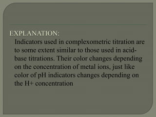 EXPLANATION:
Indicators used in complexometric titration are
to some extent similar to those used in acid-
base titrations. Their color changes depending
on the concentration of metal ions, just like
color of pH indicators changes depending on
the H+ concentration
 