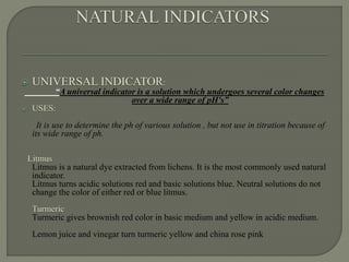 UNIVERSAL INDICATOR:
“A universal indicator is a solution which undergoes several color changes
over a wide range of pH's”
 USES:
It is use to determine the ph of various solution , but not use in titration because of
its wide range of ph.
Litmus
Litmus is a natural dye extracted from lichens. It is the most commonly used natural
indicator.
Litmus turns acidic solutions red and basic solutions blue. Neutral solutions do not
change the color of either red or blue litmus.
Turmeric
Turmeric gives brownish red color in basic medium and yellow in acidic medium.
Lemon juice and vinegar turn turmeric yellow and china rose pink
 