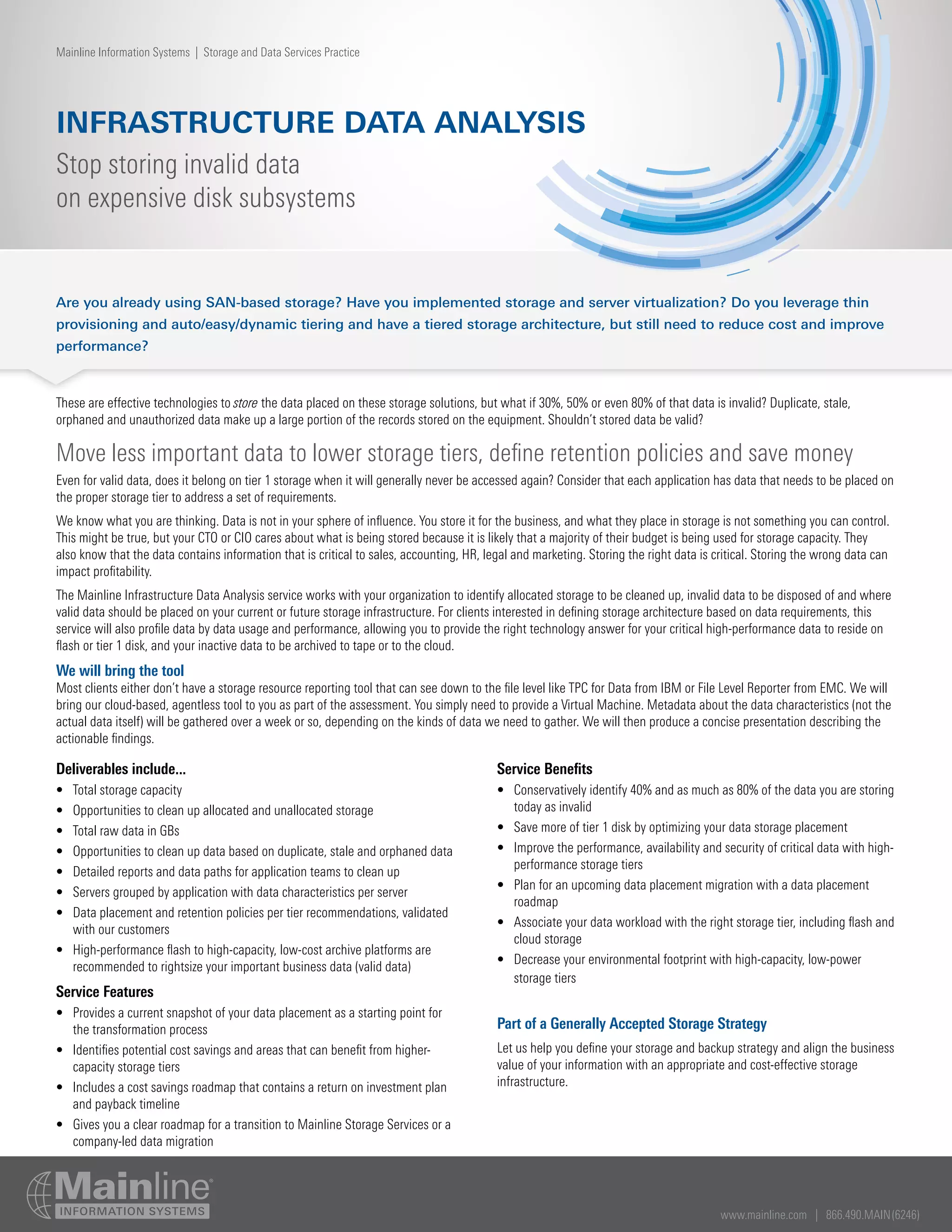 www.mainline.com | 866.490.MAIN(6246)
INFRASTRUCTURE DATA ANALYSIS
Stop storing invalid data
on expensive disk subsystems
Mainline Information Systems | Storage and Data Services Practice
Are you already using SAN-based storage? Have you implemented storage and server virtualization? Do you leverage thin
provisioning and auto/easy/dynamic tiering and have a tiered storage architecture, but still need to reduce cost and improve
performance?
These are effective technologies to store the data placed on these storage solutions, but what if 30%, 50% or even 80% of that data is invalid? Duplicate, stale,
orphaned and unauthorized data make up a large portion of the records stored on the equipment. Shouldn’t stored data be valid?
Move less important data to lower storage tiers, define retention policies and save money
Even for valid data, does it belong on tier 1 storage when it will generally never be accessed again? Consider that each application has data that needs to be placed on
the proper storage tier to address a set of requirements.
We know what you are thinking. Data is not in your sphere of influence. You store it for the business, and what they place in storage is not something you can control.
This might be true, but your CTO or CIO cares about what is being stored because it is likely that a majority of their budget is being used for storage capacity. They
also know that the data contains information that is critical to sales, accounting, HR, legal and marketing. Storing the right data is critical. Storing the wrong data can
impact profitability.
The Mainline Infrastructure Data Analysis service works with your organization to identify allocated storage to be cleaned up, invalid data to be disposed of and where
valid data should be placed on your current or future storage infrastructure. For clients interested in defining storage architecture based on data requirements, this
service will also profile data by data usage and performance, allowing you to provide the right technology answer for your critical high-performance data to reside on
flash or tier 1 disk, and your inactive data to be archived to tape or to the cloud.
We will bring the tool
Most clients either don’t have a storage resource reporting tool that can see down to the file level like TPC for Data from IBM or File Level Reporter from EMC. We will
bring our cloud-based, agentless tool to you as part of the assessment. You simply need to provide a Virtual Machine. Metadata about the data characteristics (not the
actual data itself) will be gathered over a week or so, depending on the kinds of data we need to gather. We will then produce a concise presentation describing the
actionable findings.
Deliverables include...
•	 Total storage capacity
•	 Opportunities to clean up allocated and unallocated storage
•	 Total raw data in GBs
•	 Opportunities to clean up data based on duplicate, stale and orphaned data
•	 Detailed reports and data paths for application teams to clean up
•	 Servers grouped by application with data characteristics per server
•	 Data placement and retention policies per tier recommendations, validated
with our customers
•	 High-performance flash to high-capacity, low-cost archive platforms are
recommended to rightsize your important business data (valid data)
Service Features
•	 Provides a current snapshot of your data placement as a starting point for
the transformation process
•	 Identifies potential cost savings and areas that can benefit from higher-
capacity storage tiers
•	 Includes a cost savings roadmap that contains a return on investment plan
and payback timeline
•	 Gives you a clear roadmap for a transition to Mainline Storage Services or a
company-led data migration
Service Benefits
•	 Conservatively identify 40% and as much as 80% of the data you are storing
today as invalid
•	 Save more of tier 1 disk by optimizing your data storage placement
•	 Improve the performance, availability and security of critical data with high-
performance storage tiers
•	 Plan for an upcoming data placement migration with a data placement
roadmap
•	 Associate your data workload with the right storage tier, including flash and
cloud storage
•	 Decrease your environmental footprint with high-capacity, low-power
storage tiers
Part of a Generally Accepted Storage Strategy
Let us help you define your storage and backup strategy and align the business
value of your information with an appropriate and cost-effective storage
infrastructure.
 