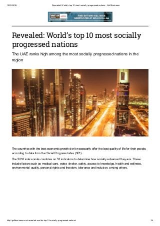 10/23/2016 Revealed: World’s top 10 most socially progressed nations ­ Gulf Business
http://gulfbusiness.com/revealed­worlds­top­10­socially­progressed­nations/ 1/4
Revealed: World’s top 10 most socially
progressed nations
The UAE ranks high among the most socially progressed nations in the
region
The countries with the best economic growth don’t necessarily offer the best quality of life for their people,
according to data from the Social Progress Index (SPI).
The 2016 index ranks countries on 53 indicators to determine how socially advanced they are. These
include factors such as medical care, water, shelter, safety, access to knowledge, health and wellness,
environmental quality, personal rights and freedom, tolerance and inclusion, among others.
 