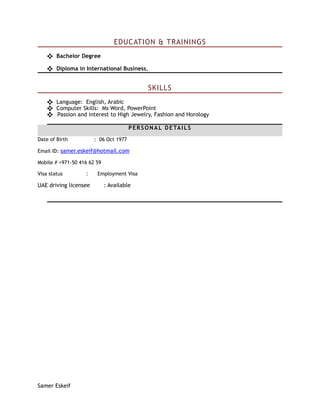 EDUCATION & TRAININGS
❖ Bachelor Degree
❖ Diploma in International Business,
SKILLS
❖ Language: English, Arabic
❖ Computer Skills: Ms Word, PowerPoint
❖ Passion and interest to High Jewelry, Fashion and Horology
PERSONAL DETAILS
Date of Birth : 06 Oct 1977
Email ID: samer.eskeif@hotmail.com
Mobile # +971-50 416 62 59
Visa status : Employment Visa
UAE driving licensee : Available
Samer Eskeif
 
