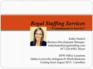 Regal Staffing Services
“Commitment to Service”
Kathy Haskell
Business Development Manager:
kathyhaskell@regalstaffing.com
817-226-6582; Direct
DFW Office Locations
Dallas-Lewisville-Arlington-Ft Worth-Burleson
Coming Soon August 2015: Carrollton
 